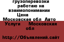 грузоперевозки работаю на взаимопонимании › Цена ­ 1 000 - Московская обл. Авто » Услуги   . Московская обл.